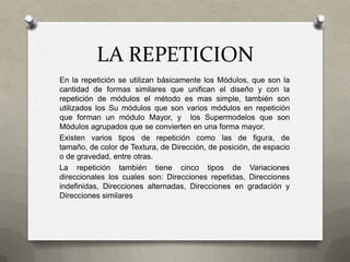LA REPETICION
En la repetición se utilizan básicamente los Módulos, que son la
cantidad de formas similares que unifican el diseño y con la
repetición de módulos el método es mas simple, también son
utilizados los Su módulos que son varios módulos en repetición
que forman un módulo Mayor, y los Supermodelos que son
Módulos agrupados que se convierten en una forma mayor.
Existen varios tipos de repetición como las de figura, de
tamaño, de color de Textura, de Dirección, de posición, de espacio
o de gravedad, entre otras.
La repetición también tiene cinco tipos de Variaciones
direccionales los cuales son: Direcciones repetidas, Direcciones
indefinidas, Direcciones alternadas, Direcciones en gradación y
Direcciones similares
 