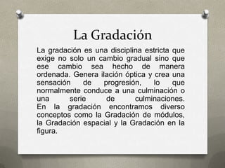 La Gradación
La gradación es una disciplina estricta que
exige no solo un cambio gradual sino que
ese cambio sea hecho de manera
ordenada. Genera ilación óptica y crea una
sensación de progresión, lo que
normalmente conduce a una culminación o
una serie de culminaciones.
En la gradación encontramos diverso
conceptos como la Gradación de módulos,
la Gradación espacial y la Gradación en la
figura.
 