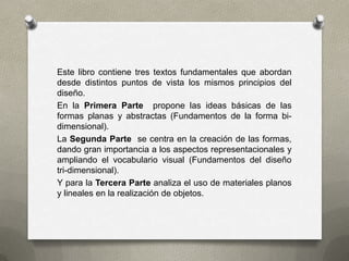 Este libro contiene tres textos fundamentales que abordan
desde distintos puntos de vista los mismos principios del
diseño.
En la Primera Parte propone las ideas básicas de las
formas planas y abstractas (Fundamentos de la forma bi-
dimensional).
La Segunda Parte se centra en la creación de las formas,
dando gran importancia a los aspectos representacionales y
ampliando el vocabulario visual (Fundamentos del diseño
tri-dimensional).
Y para la Tercera Parte analiza el uso de materiales planos
y lineales en la realización de objetos.
 