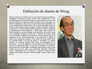 Definición de diseño de Wong
“Muchos piensan en el diseño como en algún tipo de esfuerzo dedicado a
embellecer la apariencia exterior de las cosas. Ciertamente, el solo
embellecimiento es una parte del diseño, pero el diseño es mucho más
que eso. Miremos en nuestro al rededor. El diseño no es sólo adorno. La
silla bien diseñada no sólo posee una apariencia exterior agradable, sino
que se mantiene firme sobre el piso y da un confort adecuado a quien se
siente en ella. Además, debe ser segura y bastante duradera, puede ser
producida a un coste comparativamente económico, puede ser embalada
y despachada en forma adecuada y, desde luego, debe cumplir una
función específica, sea para trabajar, para descansar, para comer o para
otras actividades humanas. El diseño es un proceso de creación visual
con un propósito. A diferencia de la pintura y de la escultura, que son la
realización de las visiones personales y los sueños de un artista, el
diseño cubre exigencias prácticas. Una unidad de diseño gráfico debe
ser colocada frente a los ojos del público y transportar un mensaje
prefijado. Un producto industrial debe cubrir las necesidades de un
consumidor. . En pocas palabras, un buen diseño es la mejor expresión
visual de la esencia de «algo», ya sea esto un mensaje o un producto.
Para hacerlo fiel y eficazmente, el diseñador debe buscar la mejor forma
posible para que ese «algo» sea conformado, fabricado, distribuido,
usado y relacionado con su ambiente. Su creación no debe ser sólo
estética sino también funcional, mientras refleja o guía el gusto de su
época.”
 