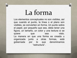 La forma
Los elementos conceptuales no son visibles, así
que cuando el punto, la línea o el plano son
visibles, se convierten en forma. Un punto sobre
el papel, por pequeño que sea, debe tener una
figura, un tamaño, un color y una textura si se
quiere que sea visto.
La manera en que una forma es creada u
organizada junto a otras formas, está
gobernada por lo que denominamos
“estructura”.
 