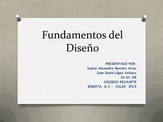 Fundamentos del
Diseño
PRESENTADO POR:
Isabel Alexandra Barrero Ariza
Juan David López Velazco
10-01 JM
COLEGIO RICAURTE
BOGOTA, D.C ; JULIO 2013
 