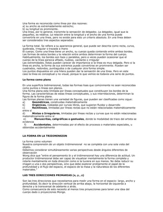 Una forma es reconocida como línea por dos razones:
a) su ancho es extremadamente estrecho;
b) su longitud es prominente.
Una línea, por lo general, transmite la sensación de delgadez. La delgadez, igual que la
pequeñez, es relativa. La relación entre la longitud y el ancho de una forma puede
convertirla en una línea, pero no existe para esto un criterio absoluto. En una línea deben
ser considerados tres aspectos separados:

La forma total. Se refiere a su apariencia general, que puede ser descrita como recta, curva,
quebrada, irregular o trazada a mano
El cuerpo. Como una línea tiene un ancho, su cuerpo queda contenido entre ambos bordes.
Las formas de estos bordes y la relación entre ambos determinan la forma del cuerpo.
Habitualmente, los bordes son lisos y paralelos, pero a veces pueden ocasionar que el
cuerpo de la línea parezca afilado, nudoso, vacilante o irregular
Las extremidades. Estas pueden carecer de importancia si la línea es muy delgada. Pero si la
línea es ancha, la forma de sus extremos puede convertirse en prominente. Pueden ser
cuadrados, redondos, puntiagudos o de cualquier otra forma simple.
Los puntos dispuestos en una hilera pueden dar la sensación de una línea. Pero en este
caso la línea es conceptual y no visual, porque lo que vemos es todavía una serie de puntos.

La forma como plano

En una superficie bidimensional, todas las formas lisas que comúnmente no sean reconocidas
como puntos o líneas son planos.
Una forma plana esta limitada por líneas conceptuales que constituyen los bordes de la
forma. Las características de estas líneas conceptuales, y sus interrelaciones, determinan la
figura de la forma plana.
Las formas planas tienen una variedad de figuras, que pueden ser clasificadas como sigue:
a)       Geométricas, construidas matemáticamente
b)       Orgánicas, rodeadas por curvas libres, que sugieren fluidez y desarrollo
c)       Rectilíneas, limitadas por líneas rectas que no están relacionadas matemáticamente
entre sí
d)       Mixtas o Irregulares, limitadas por líneas rectas y curvas que no están relacionadas
matemáticamente entre sí
 e)       Manuscritas, caligráficas o gestuales, donde la modalidad de trazo del artista se
evidencia
  f)      Accidentales, determinadas por el efecto de procesos o materiales especiales, u
obtenidas accidentalmente


LA FORMA EN LA TRIDIMENSION

La forma como volumen
Nuestra comprensión de un objeto tridimensional no se completa con una sola vista del
objeto.
Debemos considerar simultáneamente varias perspectivas desde ángulos diferentes de
observación
Wong dice que “entre el pensamiento bi y el tridimensional hay una diferencia de actitud. Un
productor tridimensional debe ser capaz de visualizar mentalmente la forma completa y
rotarla mentalmente en toda dirección como si la tuviera en sus manos. No debe reducir su
imagen a una o dos perspectivas, sino que debe explorar prolijamente el papel de la
profundidad y el flujo del espacio, el espacio de la masa y la naturaleza de los diferentes
materiales.”

LAS TRES DIRECCIONES PRIMARIAS (x, y , z)

Son las tres direcciones que necesitamos para medir una forma en el espacio: largo, ancho y
profundidad. Es decir la dirección vertical de arriba abajo, la horizontal de izquierda a
derecha y la transversal de adelante a atrás.
Como consecuencia de esto necesito al menos tres proyecciones para tener una idea del
cuerpo dado o proyecciones Monge.
 