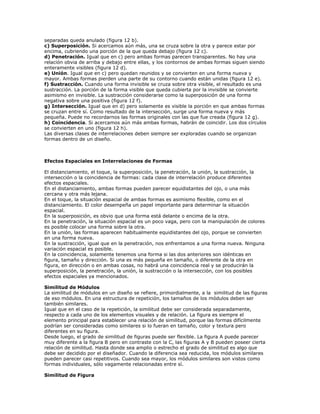 separadas queda anulado (figura 12 b).
c) Superposición. Si acercamos aún más, una se cruza sobre la otra y parece estar por
encima, cubriendo una porción de la que queda debajo (figura 12 c).
d) Penetración. Igual que en c) pero ambas formas parecen transparentes. No hay una
relación obvia de arriba y debajo entre ellas, y los contornos de ambas formas siguen siendo
enteramente visibles (figura 12 d).
e) Unión. Igual que en c) pero quedan reunidos y se convierten en una forma nueva y
mayor. Ambas formas pierden una parte de su contorno cuando están unidas (figura 12 e).
f) Sustracción. Cuando una forma invisible se cruza sobre otra visible, el resultado es una
sustracción. La porción de la forma visible que queda cubierta por la invisible se convierte
asimismo en invisible. La sustracción considerarse como la superposición de una forma
negativa sobre una positiva (figura 12 f).
g) Intersección. Igual que en d) pero solamente es visible la porción en que ambas formas
se cruzan entre sí. Como resultado de la intersección, surge una forma nueva y más
pequeña. Puede no recordarnos las formas originales con las que fue creada (figura 12 g).
h) Coincidencia. Si acercamos aún más ambas formas, habrán de coincidir. Los dos círculos
se convierten en uno (figura 12 h).
Las diversas clases de interrelaciones deben siempre ser exploradas cuando se organizan
formas dentro de un diseño.



Efectos Espaciales en Interrelaciones de Formas

El distanciamiento, el toque, la superposición, la penetración, la unión, la sustracción, la
intersección o la coincidencia de formas: cada clase de interrelación produce diferentes
efectos espaciales.
En el distanciamiento, ambas formas pueden parecer equidistantes del ojo, o una más
cercana y otra más lejana.
En el toque, la situación espacial de ambas formas es asimismo flexible, como en el
distanciamiento. El color desempeña un papel importante para determinar la situación
espacial.
En la superposición, es obvio que una forma está delante o encima de la otra.
En la penetración, la situación espacial es un poco vaga, pero con la manipulación de colores
es posible colocar una forma sobre la otra.
En la unión, las formas aparecen habitualmente equidistantes del ojo, porque se convierten
en una forma nueva.
En la sustracción, igual que en la penetración, nos enfrentamos a una forma nueva. Ninguna
variación espacial es posible.
En la coincidencia, solamente tenemos una forma si las dos anteriores son idénticas en
figura, tamaño y dirección. Si una es más pequeña en tamaño, o diferente de la otra en
figura, en dirección o en ambas cosas, no habrá una coincidencia real y se producirán la
superposición, la penetración, la unión, la sustracción o la intersección, con los posibles
efectos espaciales ya mencionados.

Similitud de Módulos
La similitud de módulos en un diseño se refiere, primordialmente, a la similitud de las figuras
de eso módulos. En una estructura de repetición, los tamaños de los módulos deben ser
también similares.
Igual que en el caso de la repetición, la similitud debe ser considerada separadamente,
respecto a cada uno de los elementos visuales y de relación. La figura es siempre el
elemento principal para establecer una relación de similitud, porque las formas difícilmente
podrían ser consideradas como similares si lo fueran en tamaño, color y textura pero
diferentes en su figura.
Desde luego, el grado de similitud de figuras puede ser flexible. La figura A puede parecer
muy diferente a la figura B pero en contraste con la C, las figuras A y B pueden poseer cierta
relación de similitud. Hasta donde sea amplio o estrecho el grado de similitud es algo que
debe ser decidido por el diseñador. Cuando la diferencia sea reducida, los módulos similares
pueden parecer casi repetitivos. Cuando sea mayor, los módulos similares son vistos como
formas individuales, sólo vagamente relacionadas entre sí.

Similitud de Figura
 