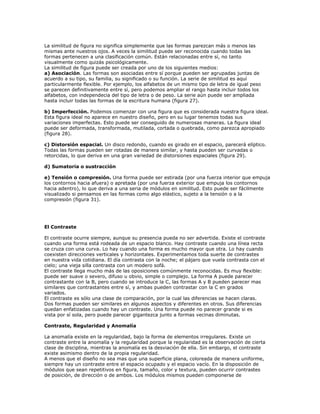 La similitud de figura no significa simplemente que las formas parezcan más o menos las
mismas ante nuestros ojos. A veces la similitud puede ser reconocida cuando todas las
formas pertenecen a una clasificación común. Están relacionadas entre sí, no tanto
visualmente como quizás psicológicamente.
La similitud de figura puede ser creada por uno de los siguientes medios:
a) Asociación. Las formas son asociadas entre sí porque pueden ser agrupadas juntas de
acuerdo a su tipo, su familia, su significado o su función. La serie de similitud es aquí
particularmente flexible. Por ejemplo, los alfabetos de un mismo tipo de letra de igual peso
se parecen definitivamente entre sí, pero podemos ampliar el rango hasta incluir todos los
alfabetos, con independecia del tipo de letra o de peso. La serie aún puede ser ampliada
hasta incluir todas las formas de la escritura humana (figura 27).

b) Imperfección. Podemos comenzar con una figura que es considerada nuestra figura ideal.
Esta figura ideal no aparece en nuestro diseño, pero en su lugar tenemos todas sus
variaciones imperfectas. Esto puede ser conseguido de numerosas maneras. La figura ideal
puede ser deformada, transformada, mutilada, cortada o quebrada, como parezca apropiado
(figura 28).

c) Distorsión espacial. Un disco redondo, cuando es girado en el espacio, parecerá elíptico.
Todas las formas pueden ser rotadas de manera similar, y hasta pueden ser curvadas o
retorcidas, lo que deriva en una gran variedad de distorsiones espaciales (figura 29).

d) Sumatoria o sustracción

e) Tensión o compresión. Una forma puede ser estirada (por una fuerza interior que empuja
los contornos hacia afuera) o apretada (por una fuerza exterior que empuja los contornos
hacia adentro), lo que deriva a una seria de módulos en similitud. Esto puede ser fácilmente
visualizado si pensamos en las formas como algo elástico, sujeto a la tensión o a la
compresión (figura 31).




El Contraste

El contraste ocurre siempre, aunque su presencia pueda no ser advertida. Existe el contraste
cuando una forma está rodeada de un espacio blanco. Hay contraste cuando una línea recta
se cruza con una curva. Lo hay cuando una forma es mucho mayor que otra. Lo hay cuando
coexisten direcciones verticales y horizontales. Experimentamos toda suerte de contrastes
en nuestra vida cotidiana. El día contrasta con la noche; el pájaro que vuela contrasta con el
cielo; una vieja silla contrasta con un modero sofá.
El contraste llega mucho más de las oposiciones comúnmente reconocidas. Es muy flexible:
puede ser suave o severo, difuso u obvio, simple o complejo. La forma A puede parecer
contrastante con la B, pero cuando se introduce la C, las formas A y B pueden parecer mas
similares que contrastantes entre sí, y ambas pueden contrastar con la C en grados
variados.
El contraste es sólo una clase de comparación, por la cual las diferencias se hacen claras.
Dos formas pueden ser similares en algunos aspectos y diferentes en otros. Sus diferencias
quedan enfatizadas cuando hay un contraste. Una forma puede no parecer grande si es
vista por sí sola, pero puede parecer gigantezca junto a formas vecinas diminutas.

Contraste, Regularidad y Anomalía

La anomalía existe en la regularidad, bajo la forma de elementos irregulares. Existe un
contraste entre la anomalía y la regularidad porque la regularidad es la observación de cierta
clase de disciplina, mientras la anomalía es la desviación de ella. Sin embargo, el contraste
existe asimismo dentro de la propia regularidad.
A menos que el diseño no sea mas que una superficie plana, coloreada de manera uniforme,
siempre hay un contraste entre el espacio ocupado y el espacio vacío. En la disposición de
módulos que sean repetitivos en figura, tamaño, color y textura, pueden ocurrir contrastes
de posición, de dirección o de ambos. Los módulos mismos pueden componerse de
 