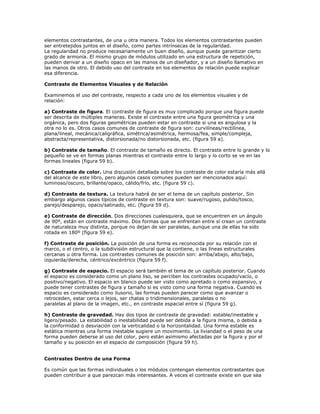 elementos contrastantes, de una u otra manera. Todos los elementos contrastantes pueden
ser entretejidos juntos en el diseño, como partes intrínsecas de la regularidad.
La regularidad no produce necesariamente un buen diseño, aunque puede garantizar cierto
grado de armonía. El mismo grupo de módulos utilizado en una estructura de repetición,
pueden derivar a un diseño opaco en las manos de un diseñador, y a un diseño llamativo en
las manos de otro. El debido uso del contraste en los elementos de relación puede explicar
esa diferencia.

Contraste de Elementos Visuales y de Relación

Examinemos el uso del contraste, respecto a cada uno de los elementos visuales y de
relación:

a) Contraste de figura. El contraste de figura es muy complicado porque una figura puede
ser descrita de múltiples maneras. Existe el contraste entre una figura geométrica y una
orgánica, pero dos figuras geométricas pueden estar en contraste si una es angulosa y la
otra no lo es. Otros casos comunes de contraste de figura son: curvilíneas/rectilínea,
plana/lineal, mecánica/caligráfica, simétrica/asimétrica, hermosa/fea, simple/compleja,
abstracta/representativa, distorsionada/no distorsionada, etc. (figura 59 a).

b) Contraste de tamaño. El contraste de tamaño es directo. El contraste entre lo grande y lo
pequeño se ve en formas planas mientras el contraste entre lo largo y lo corto se ve en las
formas lineales (figura 59 b).

c) Contraste de color. Una discusión detallada sobre los contraste de color estaría más allá
del alcance de este libro, pero algunos casos comunes pueden ser mencionados aquí:
luminoso/oscuro, brillante/opaco, cálido/frío, etc. (figura 59 c).

d) Contraste de textura. La textura habrá de ser el tema de un capítulo posterior. Sin
embargo algunos casos típicos de contraste en textura son: suave/rugoso, pulido/tosco,
parejo/desparejo, opaco/satinado, etc. (figura 59 d).

e) Contraste de dirección. Dos direcciones cualesquiera, que se encuentren en un ángulo
de 90º, están en contraste máximo. Dos formas que se enfrentan entre sí crean un contraste
de naturaleza muy distinta, porque no dejan de ser paralelas, aunque una de ellas ha sido
rotada en 180º (figura 59 e).

f) Contraste de posición. La posición de una forma es reconocida por su relación con el
marco, o el centro, o la subdivisión estructural que la contiene, o las líneas estructurales
cercanas u otra forma. Los contrastes comunes de posición son: arriba/abajo, alto/bajo,
izquierda/derecha, céntrico/excéntrico (figura 59 f).

g) Contraste de espacio. El espacio será también el tema de un capítulo posterior. Cuando
el espacio es considerado como un plano liso, se perciben los contrastes ocupado/vacío, o
positivo/negativo. El espacio en blanco puede ser visto como apretado o como expansivo, y
puede tener contrastes de figura y tamaño si es visto como una forma negativa. Cuando es
espacio es considerado como ilusorio, las formas pueden parecer como que avanzar o
retroceden, estar cerca o lejos, ser chatas o tridimensionales, paralelas o no
paralelas al plano de la imagen, etc., en contraste espacial entre sí (figura 59 g).

h) Contraste de gravedad. Hay dos tipos de contraste de gravedad: estable/inestable y
ligero/pesado. La estabilidad o inestabilidad puede ser debida a la figura misma, o debida a
la conformidad o desviación con la verticalidad o la horizontalidad. Una forma estable es
estática mientras una forma inestable sugiere un movimiento. La liviandad o el peso de una
forma pueden deberse al uso del color, pero están asimismo afectadas por la figura y por el
tamaño y su posición en el espacio de composición (figura 59 h).


Contrastes Dentro de una Forma

Es común que las formas individuales o los módulos contengan elementos contrastantes que
pueden contribuir a que parezcan más interesantes. A veces el contraste existe sin que sea
 