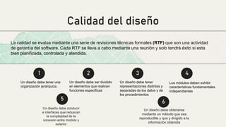 Calidad del diseño
Un diseño debe obtenerse
mediante un método que sea
reproducible y que y dirigido a la
información obtenida
Un diseño debe conducir
a interfaces que reduscan
la complejidad de la
conexion entre modulo y
exterior
1 2 3 4
La calidad se evalúa mediante una serie de revisiones técnicas formales (RTF) que son una actividad
de garantía del software. Cada RTF se lleva a cabo mediante una reunión y solo tendrá éxito si esta
bien planificada, controlada y atendida.
Un diseño debe tener una
organización jerárquica.
Un diseño debe ser dividido
en elementos que realicen
funciones especificas
Un diseño debe tener
representaciones distintas y
separadas de los datos y de
los procedimientos
Los módulos deben exhibir
características fundamentales
independientes
5
6
 