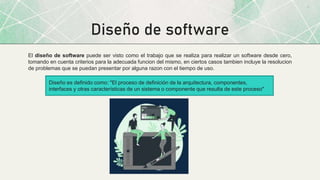 Diseño de software
El diseño de software puede ser visto como el trabajo que se realiza para realizar un software desde cero,
tomando en cuenta criterios para la adecuada funcion del mismo, en ciertos casos tambien incluye la resolucion
de problemas que se puedan presentar por alguna razon con el tiempo de uso.
Diseño es definido como: "El proceso de definición de la arquitectura, componentes,
interfaces y otras características de un sistema o componente que resulta de este proceso"
 