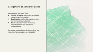 Establece los requisitos base.
● Diseño de datos: transforma el modelo
de campo en información
● Codificación: define las relaciones entre
los elementos estructurales.
● Prueba: transforma los elementos
estructurales en una descripción
procedimental.
Se revisan los detalles preliminares de lo que
necesita el proyecto para ser realizado
01. Ingeniería de software y diseño
 