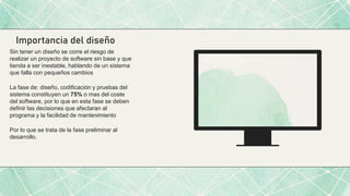 Importancia del diseño
Sin tener un diseño se corre el riesgo de
realizar un proyecto de software sin base y que
tienda a ser inestable, hablando de un sistema
que falla con pequeños cambios
La fase de: diseño, codificación y pruebas del
sistema constituyen un 75% o mas del coste
del software, por lo que en esta fase se deben
definir las decisiones que afectaran al
programa y la facilidad de mantenimiento
Por lo que se trata de la fase preliminar al
desarrollo.
 