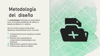 La metodologia facilmente se puede definir
como un proceso predefinido de realizar el
trabajo de elaborar un sistema.
Que en muchos casos consta de las
siguientes caracterissticas como comunes:
1. Transformacion de los requisitos en datos
de diseño.
2. Notacion para representar los
componentes fundamentales y sus
interfaces.
3. Refinamiento y particion de los datos.
4. Criterios para valorar la calidad
Metodología
del diseño
 