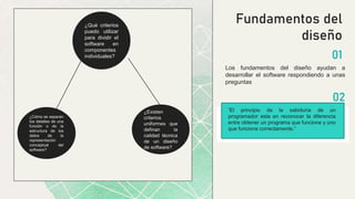 ¿Existen
criterios
uniformes que
definan la
calidad técnica
de un diseño
de software?
¿Cómo se separan
los detalles de una
función o de la
estructura de los
datos de la
representación
conceptual del
software?
Fundamentos del
diseño
Los fundamentos del diseño ayudan a
desarrollar el software respondiendo a unas
preguntas
01
02
¿Qué criterios
puedo utilizar
para dividir el
software en
componentes
individuales?
“El principio de la sabiduría de un
programador esta en reconocer la diferencia
entre obtener un programa que funcione y uno
que funcione correctamente.”
 