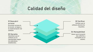 Calidad del diseño
Encontrar errores en
la función, la lógica o
la implementación del
software
01 Descubrir
errores Verificar que el
software alcanza los
requisitos.
02 Verificar
Hacer que el proyecto
sea uniforme y
manejable por el
usuario.
04 Manejabilidad
Garantizar que el
software se ha
representado según
los estándares
establecidos.
03 Garantia
 