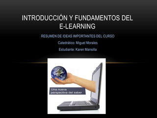 INTRODUCCIÓN Y FUNDAMENTOS DEL
          E-LEARNING
     RESUMEN DE IDEAS IMPORTANTES DEL CURSO
             Catedrático: Miguel Morales
              Estudiante: Karen Mansilla
 