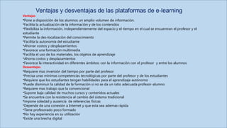 Ventajas
•Pone a disposición de los alumnos un amplio volumen de información.
•Facilita la actualización de la información y de los contenidos
•Flexibiliza la información, independientemente del espacio y el tiempo en el cual se encuentran el profesor y el
estudiante
•Permite la des-localización del conocimiento
•Facilita la autonomía del estudiante
•Ahorrar costos y desplazamientos
•Favorece una formación multimedia
•Facilita el uso de los materiales, los objetos de aprendizaje
•Ahorra costos y desplazamientos
•Favorece la interactividad en diferentes ámbitos: con la información con el profesor y entre los alumnos
Desventajas
•Requiere mas inversión del tiempo por parte del profesor
•Precisa unas mínimas competencias tecnológicas por parte del profesor y de los estudiantes
•Requiere que los estudiantes tengan habilidades para el aprendizaje autónomo
•Puede disminuir la calidad de la formación si no se da un ratio adecuada profesor-alumno
•Requiere mas trabajo que la convencional
•Supone baja calidad de muchos cursos y contenidos actuales
•Se encuentra con la resistencia al cambio del sistema tradicional
•impone soledad y ausencia de referencias físicas
•Depende de una conexión a Internet y que esta sea ademas rápida
•Tiene profesorado poco formado
•No hay experiencia en su utilización
•Existe una brecha digital
Ventajas y desventajas de las plataformas de e-learning
 