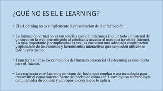 ¿QUÉ NO ES EL E-LEARNING?
• El e-Learning no es simplemente la presentación de la información.
• La formación virtual no es tan sencilla como limitarnos a incluir todo el material de
un curso en la web, permitiendo al estudiante acceder al mismo a través de Internet.
Lo más importante y complicado a la vez, es encontrar una adecuada combinación
y aplicación de los recursos y herramientas interactivas que se pueden utilizar en
este nuevo medio.
• Transferir sin mas los contenidos del formato presencial al e-learning es una receta
para el fracaso.
• La excelencia en e-Learning no viene del hecho que emplea o usa tecnología para
transmitir el conocimiento, viene del hecho de cómo el e-Learning usa la tecnología
o multimedia disponible y el propósito con la que lo aplica.
 