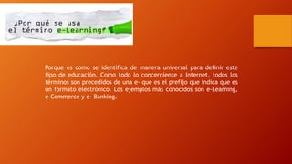 Porque es como se identifica de manera universal para definir este
tipo de educación. Como todo lo concerniente a Internet, todos los
términos son precedidos de una e- que es el prefijo que indica que es
un formato electrónico. Los ejemplos más conocidos son e-Learning,
e-Commerce y e- Banking.
 