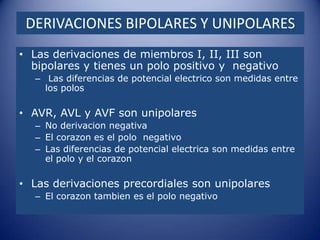 DERIVACIONES BIPOLARES Y UNIPOLARES
• Las derivaciones de miembros I, II, III son
  bipolares y tienes un polo positivo y negativo
  – Las diferencias de potencial electrico son medidas entre
    los polos

• AVR, AVL y AVF son unipolares
  – No derivacion negativa
  – El corazon es el polo negativo
  – Las diferencias de potencial electrica son medidas entre
    el polo y el corazon

• Las derivaciones precordiales son unipolares
  – El corazon tambien es el polo negativo
 