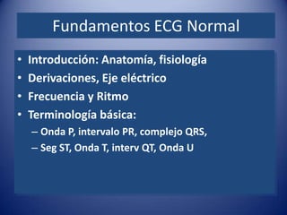 Fundamentos ECG Normal
•   Introducción: Anatomía, fisiología
•   Derivaciones, Eje eléctrico
•   Frecuencia y Ritmo
•   Terminología básica:
    – Onda P, intervalo PR, complejo QRS,
    – Seg ST, Onda T, interv QT, Onda U
 