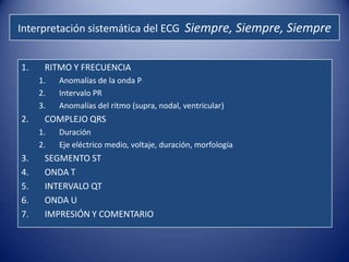 Interpretación sistemática del ECG Siempre, Siempre, Siempre


1.    RITMO Y FRECUENCIA
     1.   Anomalías de la onda P
     2.   Intervalo PR
     3.   Anomalías del ritmo (supra, nodal, ventricular)
2.    COMPLEJO QRS
     1.   Duración
     2.   Eje eléctrico medio, voltaje, duración, morfología
3.    SEGMENTO ST
4.    ONDA T
5.    INTERVALO QT
6.    ONDA U
7.    IMPRESIÓN Y COMENTARIO
 