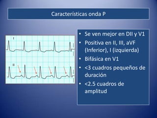 Características onda P


           • Se ven mejor en DII y V1
           • Positiva en II, III, aVF
             (Inferior), I (izquierda)
           • Bifásica en V1
           • <3 cuadros pequeños de
             duración
           • <2.5 cuadros de
             amplitud
 