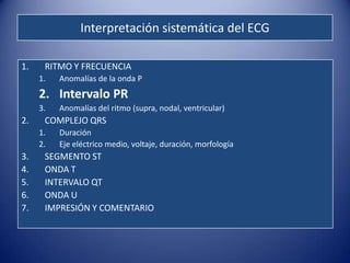 Interpretación sistemática del ECG

1.    RITMO Y FRECUENCIA
     1.   Anomalías de la onda P
     2. Intervalo PR
     3.   Anomalías del ritmo (supra, nodal, ventricular)
2.    COMPLEJO QRS
     1.   Duración
     2.   Eje eléctrico medio, voltaje, duración, morfología
3.    SEGMENTO ST
4.    ONDA T
5.    INTERVALO QT
6.    ONDA U
7.    IMPRESIÓN Y COMENTARIO
 