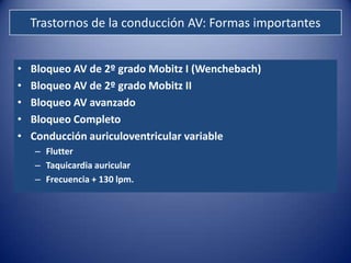 Trastornos de la conducción AV: Formas importantes


•   Bloqueo AV de 2º grado Mobitz I (Wenchebach)
•   Bloqueo AV de 2º grado Mobitz II
•   Bloqueo AV avanzado
•   Bloqueo Completo
•   Conducción auriculoventricular variable
    – Flutter
    – Taquicardia auricular
    – Frecuencia + 130 lpm.
 