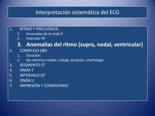 Interpretación sistemática del ECG

1.    RITMO Y FRECUENCIA
     1.   Anomalías de la onda P
     2.   Intervalo PR
     3. Anomalías del ritmo (supra, nodal, ventricular)
2.    COMPLEJO QRS
     1.   Duración
     2.   Eje eléctrico medio, voltaje, duración, morfología
3.    SEGMENTO ST
4.    ONDA T
5.    INTERVALO QT
6.    ONDA U
7.    IMPRESIÓN Y COMENTARIO
 
