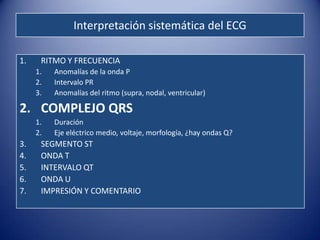 Interpretación sistemática del ECG

1.    RITMO Y FRECUENCIA
     1.   Anomalías de la onda P
     2.   Intervalo PR
     3.   Anomalías del ritmo (supra, nodal, ventricular)

2. COMPLEJO QRS
     1.   Duración
     2.   Eje eléctrico medio, voltaje, morfología, ¿hay ondas Q?
3.    SEGMENTO ST
4.    ONDA T
5.    INTERVALO QT
6.    ONDA U
7.    IMPRESIÓN Y COMENTARIO
 