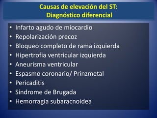 Causas de elevación del ST:
             Diagnóstico diferencial
•   Infarto agudo de miocardio
•   Repolarización precoz
•   Bloqueo completo de rama izquierda
•   Hipertrofia ventricular izquierda
•   Aneurisma ventricular
•   Espasmo coronario/ Prinzmetal
•   Pericaditis
•   Síndrome de Brugada
•   Hemorragia subaracnoidea
 