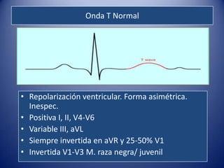 Onda T Normal




• Repolarización ventricular. Forma asimétrica.
  Inespec.
• Positiva I, II, V4-V6
• Variable III, aVL
• Siempre invertida en aVR y 25-50% V1
• Invertida V1-V3 M. raza negra/ juvenil
 