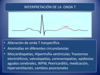 INTERPRETACIÓN DE LA ONDA T




• Alteración de onda T inespecífica
• Anomalías en diferentes circunstancias
• Miocardiopatías, Hipertrofia ventricular, Trastornos
  electrolíticos, valvulopatías, coronariopatías, epidosios
  agudos cerebrales, WPW, Peericarditis, medicación,
  hiperventilación, cambios posicionales
 