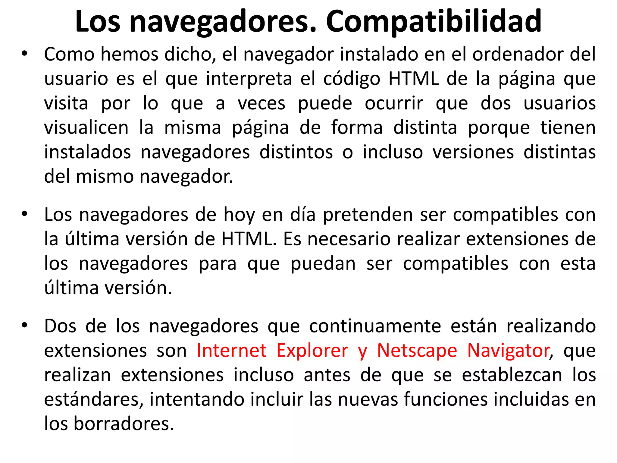 Los navegadores. Compatibilidad
• Como hemos dicho, el navegador instalado en el ordenador del
usuario es el que interpreta el código HTML de la página que
visita por lo que a veces puede ocurrir que dos usuarios
visualicen la misma página de forma distinta porque tienen
instalados navegadores distintos o incluso versiones distintas
del mismo navegador.
• Los navegadores de hoy en día pretenden ser compatibles con
la última versión de HTML. Es necesario realizar extensiones de
los navegadores para que puedan ser compatibles con esta
última versión.
• Dos de los navegadores que continuamente están realizando
extensiones son Internet Explorer y Netscape Navigator, que
realizan extensiones incluso antes de que se establezcan los
estándares, intentando incluir las nuevas funciones incluidas en
los borradores.
 