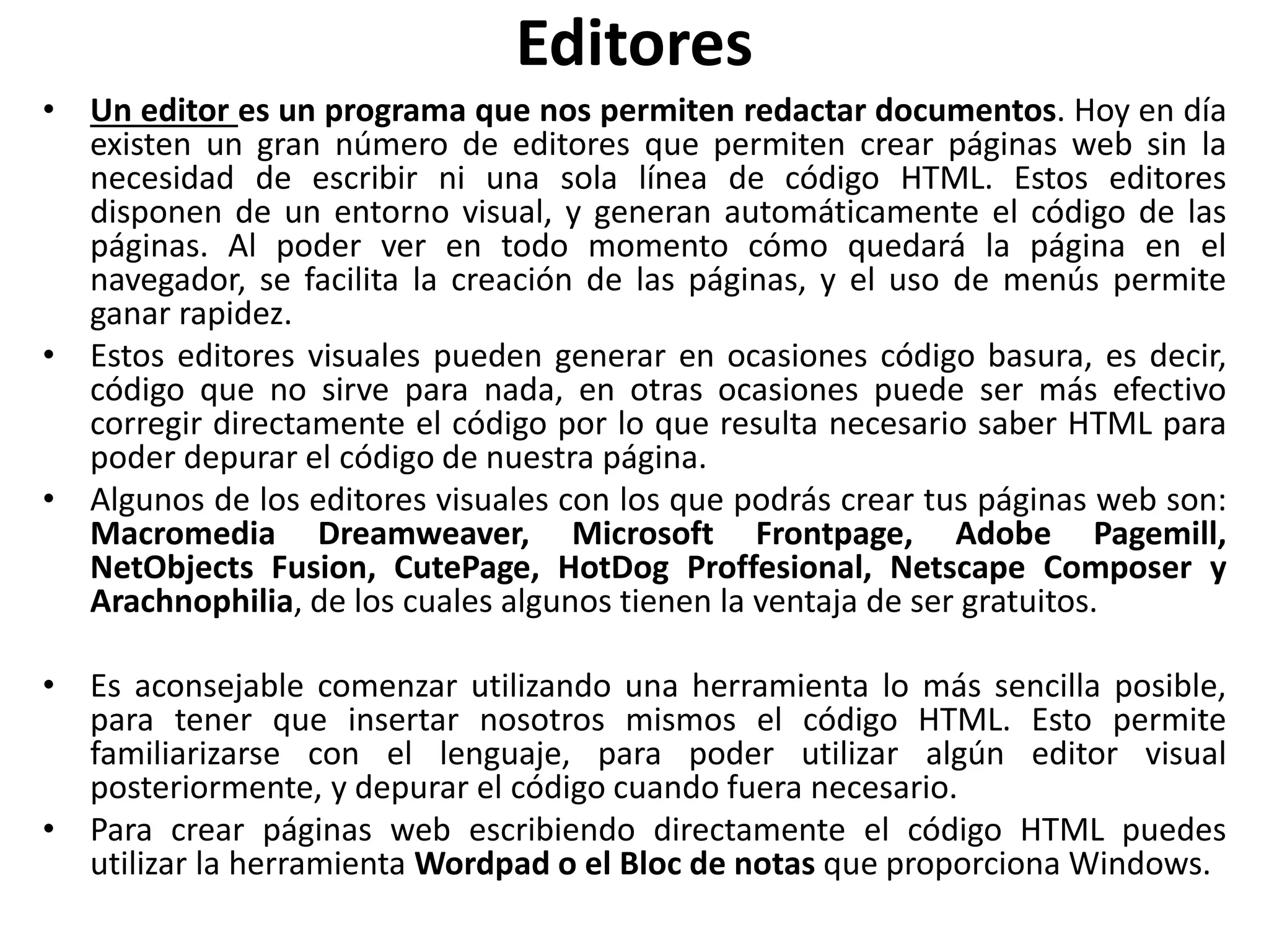 Editores
• Un editor es un programa que nos permiten redactar documentos. Hoy en día
existen un gran número de editores que permiten crear páginas web sin la
necesidad de escribir ni una sola línea de código HTML. Estos editores
disponen de un entorno visual, y generan automáticamente el código de las
páginas. Al poder ver en todo momento cómo quedará la página en el
navegador, se facilita la creación de las páginas, y el uso de menús permite
ganar rapidez.
• Estos editores visuales pueden generar en ocasiones código basura, es decir,
código que no sirve para nada, en otras ocasiones puede ser más efectivo
corregir directamente el código por lo que resulta necesario saber HTML para
poder depurar el código de nuestra página.
• Algunos de los editores visuales con los que podrás crear tus páginas web son:
Macromedia Dreamweaver, Microsoft Frontpage, Adobe Pagemill,
NetObjects Fusion, CutePage, HotDog Proffesional, Netscape Composer y
Arachnophilia, de los cuales algunos tienen la ventaja de ser gratuitos.
• Es aconsejable comenzar utilizando una herramienta lo más sencilla posible,
para tener que insertar nosotros mismos el código HTML. Esto permite
familiarizarse con el lenguaje, para poder utilizar algún editor visual
posteriormente, y depurar el código cuando fuera necesario.
• Para crear páginas web escribiendo directamente el código HTML puedes
utilizar la herramienta Wordpad o el Bloc de notas que proporciona Windows.
 
