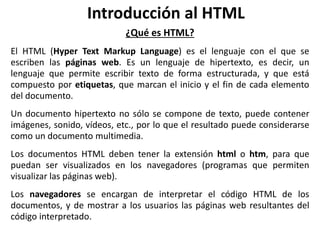 Introducción al HTML
¿Qué es HTML?
El HTML (Hyper Text Markup Language) es el lenguaje con el que se
escriben las páginas web. Es un lenguaje de hipertexto, es decir, un
lenguaje que permite escribir texto de forma estructurada, y que está
compuesto por etiquetas, que marcan el inicio y el fin de cada elemento
del documento.
Un documento hipertexto no sólo se compone de texto, puede contener
imágenes, sonido, vídeos, etc., por lo que el resultado puede considerarse
como un documento multimedia.
Los documentos HTML deben tener la extensión html o htm, para que
puedan ser visualizados en los navegadores (programas que permiten
visualizar las páginas web).
Los navegadores se encargan de interpretar el código HTML de los
documentos, y de mostrar a los usuarios las páginas web resultantes del
código interpretado.
 