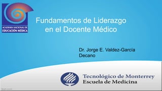 Fundamentos de Liderazgo 
en el Docente Médico 
Dr. Jorge E. Valdez-García 
Decano 
 