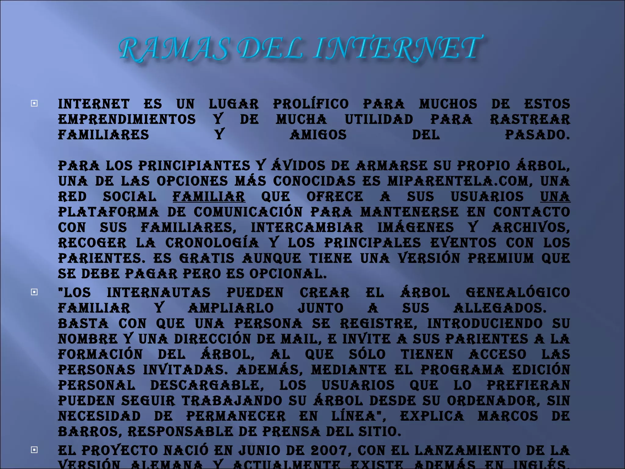 Internet es un lugar prolífico para muchos de estos emprendimientos y de mucha utilidad para rastrear familiares y amigos del pasado.   Para los principiantes y ávidos de armarse su propio árbol, una de las opciones más conocidas es miparentela.com, una red social  familiar  que ofrece a sus usuarios  una  plataforma de comunicación para mantenerse en contacto con sus familiares, intercambiar imágenes y archivos, recoger la cronología y los principales eventos con los parientes. Es gratis aunque tiene una versión Premium que se debe pagar pero es opcional.  "Los internautas pueden crear el árbol genealógico familiar y ampliarlo junto a sus allegados.  Basta con que una persona se registre, introduciendo su nombre y una dirección de mail, e invite a sus parientes a la formación del árbol, al que sólo tienen acceso las personas invitadas. Además, mediante el programa Edición Personal descargable, los usuarios que lo prefieran pueden seguir trabajando su árbol desde su ordenador, sin necesidad de permanecer en línea", explica Marcos de Barros, responsable de prensa del sitio.  El proyecto nació en junio de 2007, con el lanzamiento de la versión alemana y actualmente existe además en inglés, castellano, francés, portugués, ruso, polaco, italiano y holandés. El sitio contiene 25 millones de perfiles y alrededor de 8 millones de árboles genealógicos, lo que lo transforma en una de las páginas más relevantes.  