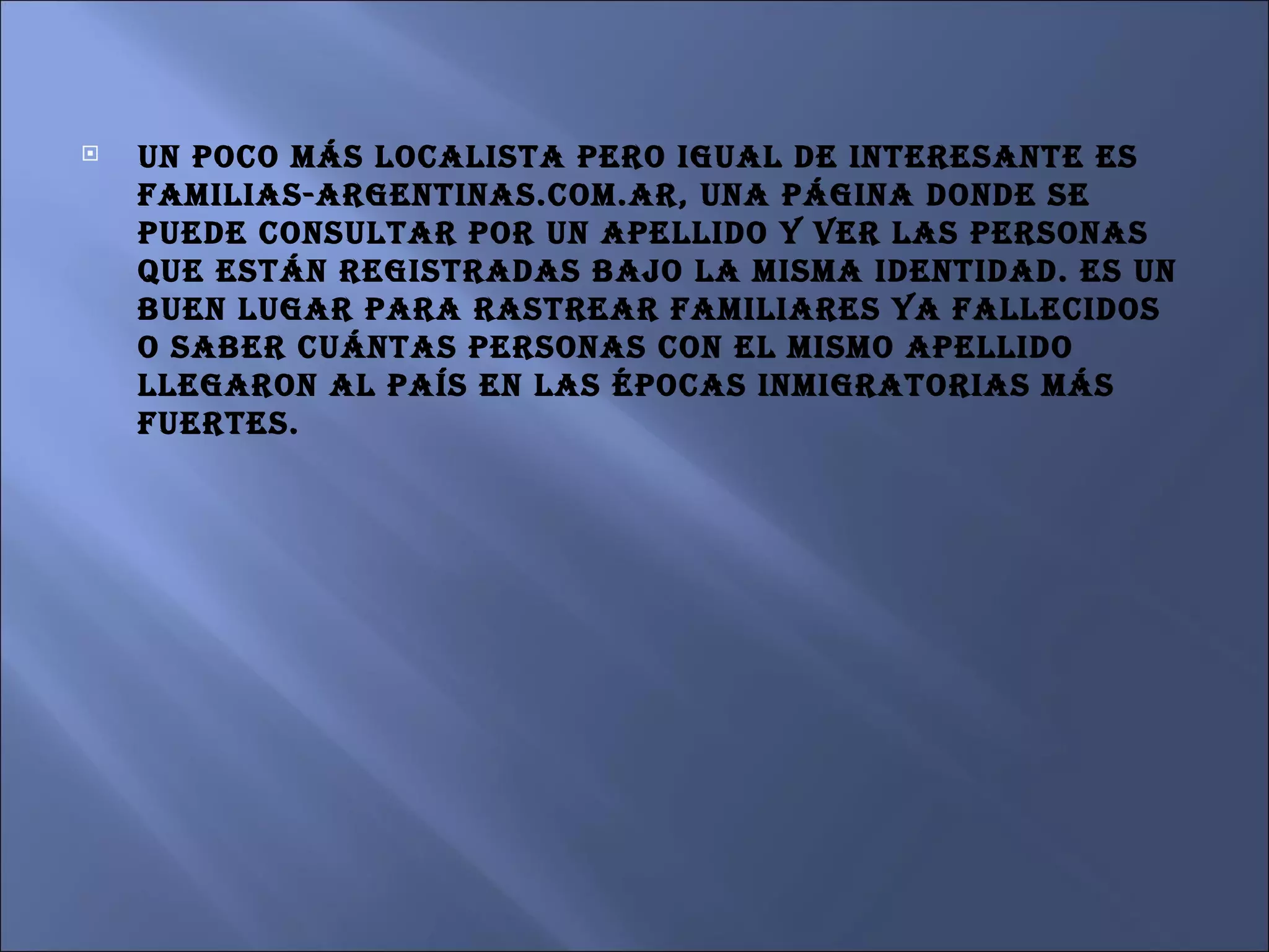 Un poco más localista pero igual de interesante es familias-argentinas.com.ar, una página donde se puede consultar por un apellido y ver las personas que están registradas bajo la misma identidad. Es un buen lugar para rastrear familiares ya fallecidos o saber cuántas personas con el mismo apellido llegaron al país en las épocas inmigratorias más fuertes.  