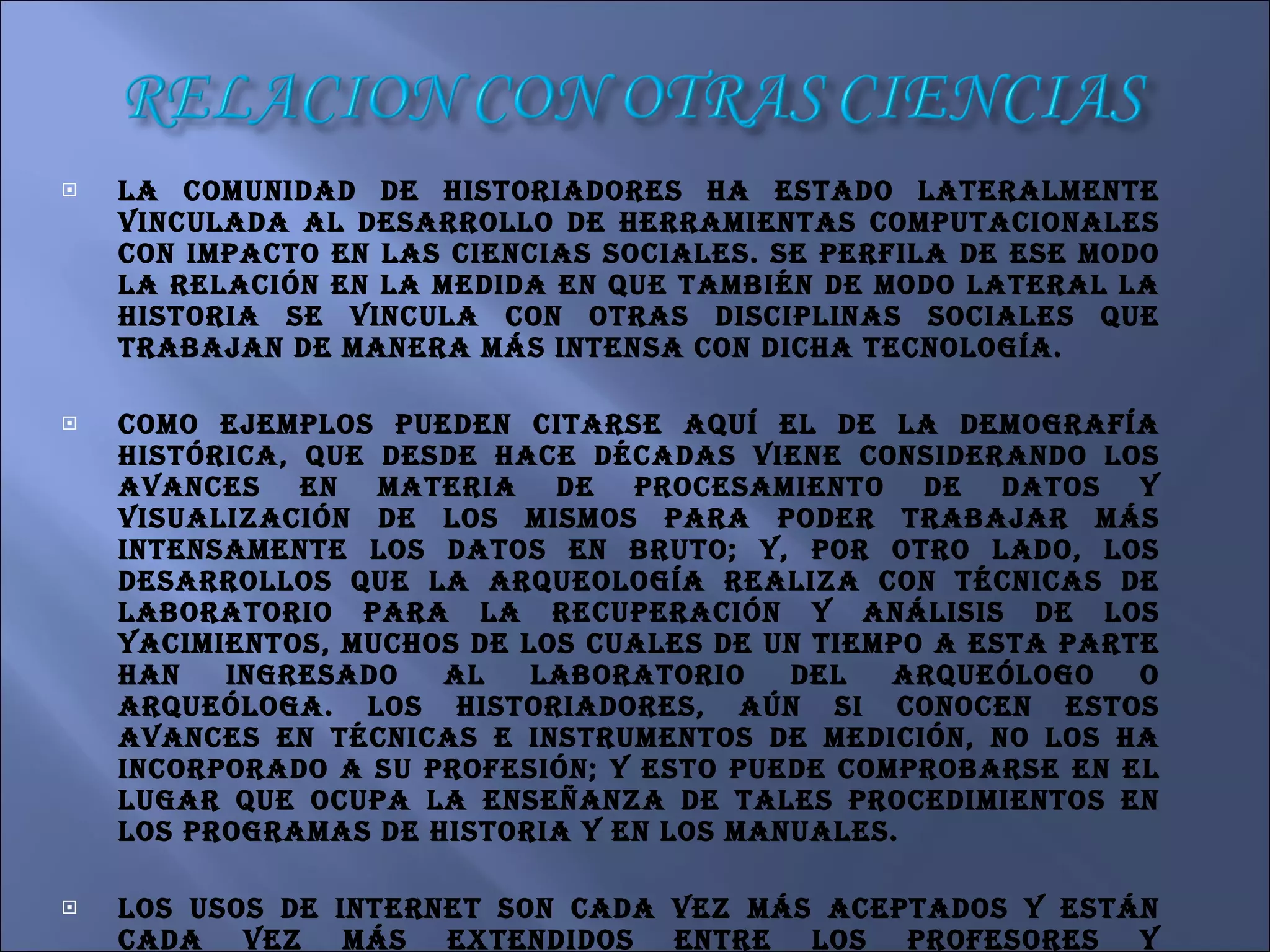 La comunidad de historiadores ha estado lateralmente vinculada al desarrollo de herramientas computacionales con impacto en las ciencias sociales. Se perfila de ese modo la relación en la medida en que también de modo lateral la historia se vincula con otras disciplinas sociales que trabajan de manera más intensa con dicha tecnología.  Como ejemplos pueden citarse aquí el de la demografía histórica, que desde hace décadas viene considerando los avances en materia de procesamiento de datos y visualización de los mismos para poder trabajar más intensamente los datos en bruto; y, por otro lado, los desarrollos que la arqueología realiza con técnicas de laboratorio para la recuperación y análisis de los yacimientos, muchos de los cuales de un tiempo a esta parte han ingresado al laboratorio del arqueólogo o arqueóloga. Los historiadores, aún si conocen estos avances en técnicas e instrumentos de medición, no los ha incorporado a su profesión; y esto puede comprobarse en el lugar que ocupa la enseñanza de tales procedimientos en los programas de historia y en los manuales. Los usos de internet son cada vez más aceptados y están cada vez más extendidos entre los profesores y estudiantes no sólo de historia. Pero lamentablemente, la distribución del consumo de esos bienes en el mundo es sustantivamente desigual: mientras los docentes americanos discuten los efectos del uso masivo de la conexión inalámbrica en las aulas. 