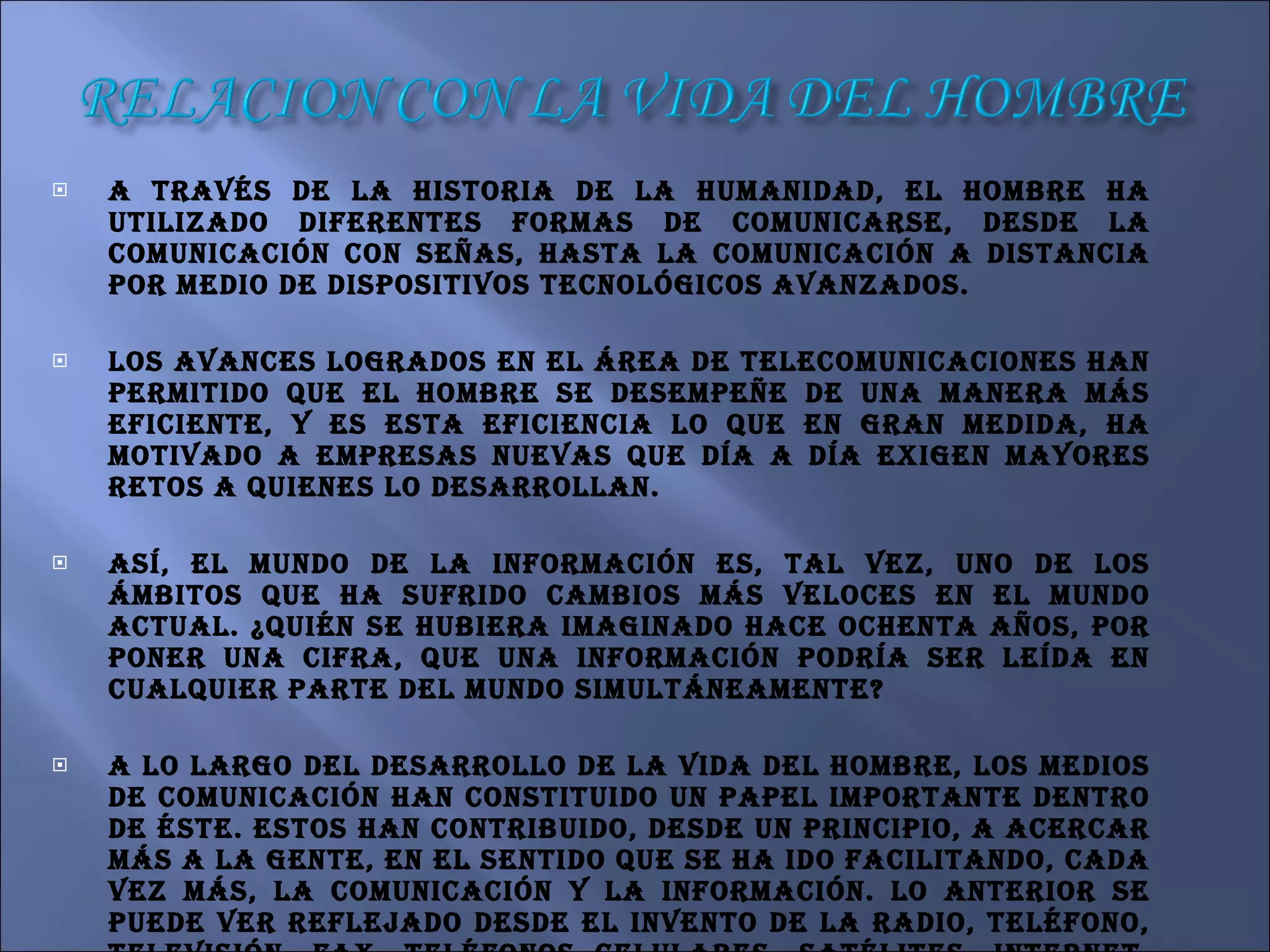 A través de la historia de la humanidad, el hombre ha utilizado diferentes formas de comunicarse, desde la comunicación con señas, hasta la comunicación a distancia por medio de dispositivos tecnológicos avanzados. Los avances logrados en el área de telecomunicaciones han permitido que el hombre se desempeñe de una manera más eficiente, y es esta eficiencia lo que en gran medida, ha motivado a empresas nuevas que día a día exigen mayores retos a quienes lo desarrollan. Así, el mundo de la información es, tal vez, uno de los ámbitos que ha sufrido cambios más veloces en el mundo actual. ¿Quién se hubiera imaginado hace ochenta años, por poner una cifra, que una información podría ser leída en cualquier parte del mundo simultáneamente? A lo largo del desarrollo de la vida del hombre, los medios de comunicación han constituido un papel importante dentro de éste. Estos han contribuido, desde un principio, a acercar más a la gente, en el sentido que se ha ido facilitando, cada vez más, la comunicación y la información. Lo anterior se puede ver reflejado desde el invento de la radio, teléfono, televisión, fax, teléfonos celulares, satélites, Internet, entre otros. Estos medios de comunicación al situarlos en una línea de tiempo, muestran una gran evolución tecnológica que ha permitido superar fronteras.  