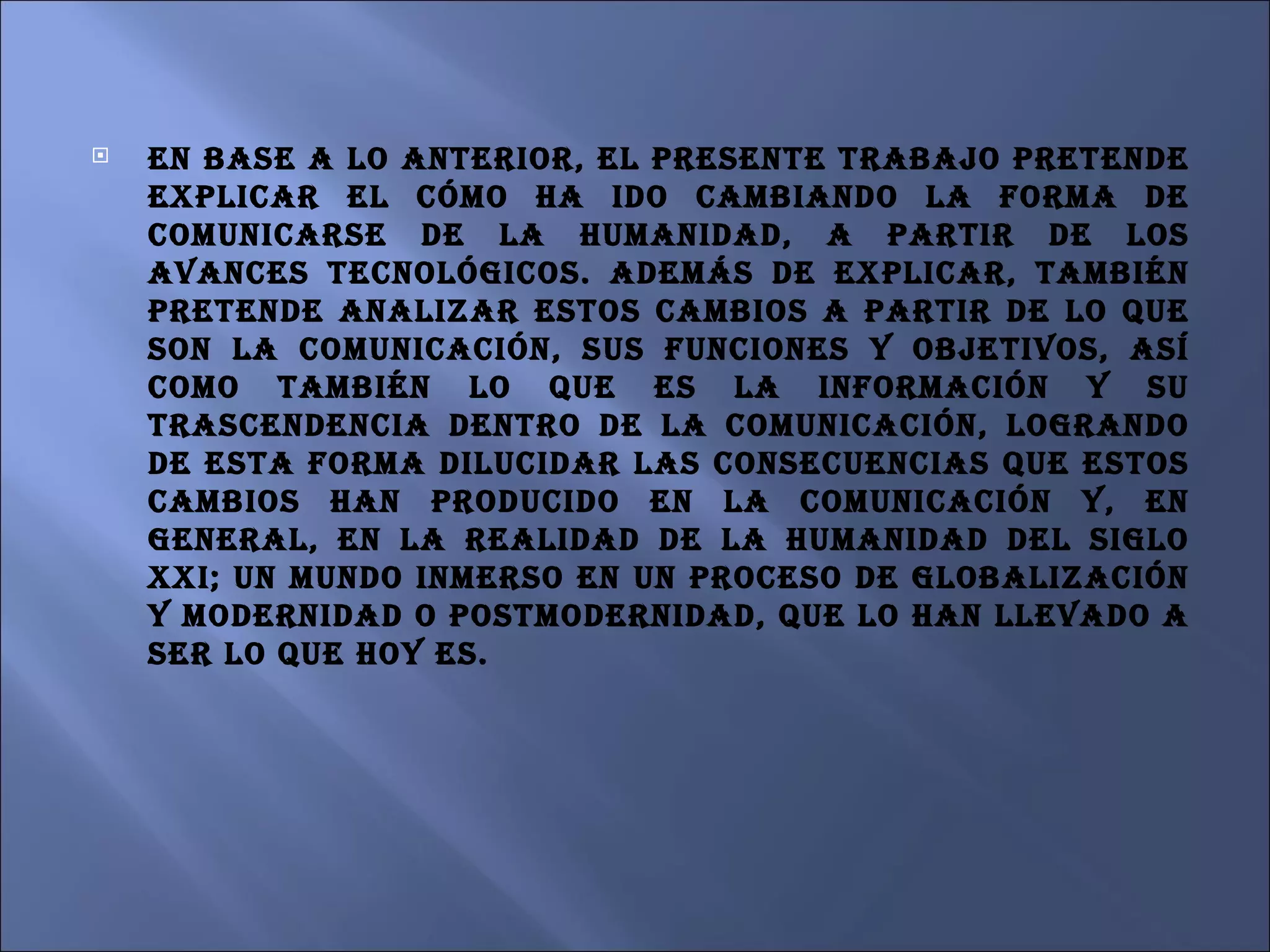 En base a lo anterior, el presente trabajo pretende explicar el cómo ha ido cambiando la forma de comunicarse de la humanidad, a partir de los avances tecnológicos. Además de explicar, también pretende analizar estos cambios a partir de lo que son la comunicación, sus funciones y objetivos, así como también lo que es la información y su trascendencia dentro de la comunicación, logrando de esta forma dilucidar las consecuencias que estos cambios han producido en la comunicación y, en general, en la realidad de la humanidad del siglo XXI; un mundo inmerso en un proceso de globalización y modernidad o postmodernidad, que lo han llevado a ser lo que hoy es. 