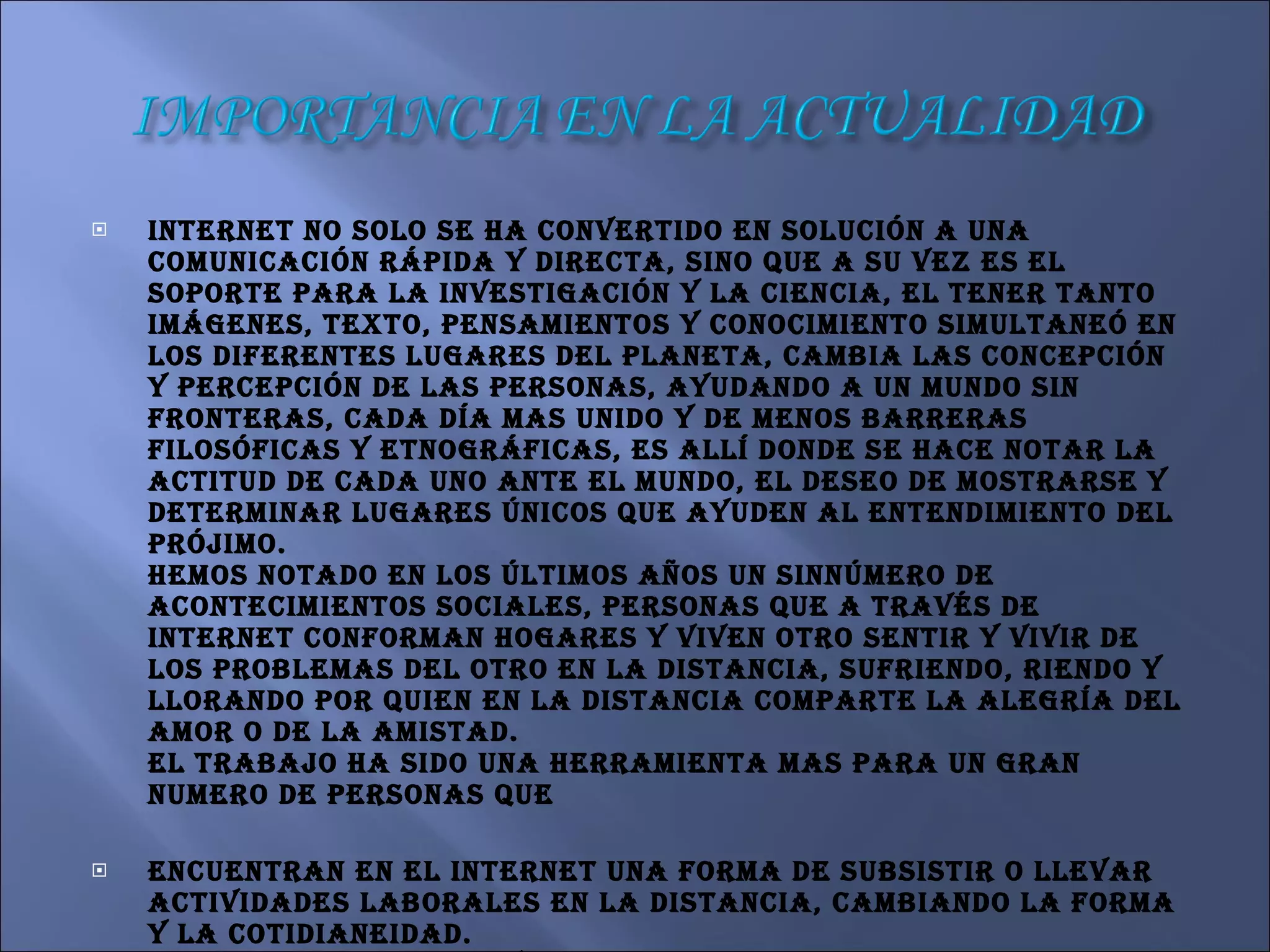 Internet no solo se ha convertido en solución a una comunicación rápida y directa, sino que a su vez es el soporte para la investigación y la ciencia, el tener tanto imágenes, texto, pensamientos y conocimiento simultaneó en los diferentes lugares del planeta, cambia las concepción y percepción de las personas, ayudando a un mundo sin fronteras, cada día mas unido y de menos barreras filosóficas y etnográficas, es allí donde se hace notar la actitud de cada uno ante el mundo, el deseo de mostrarse y determinar lugares únicos que ayuden al entendimiento del prójimo. Hemos notado en los últimos años un sinnúmero de acontecimientos sociales, personas que a través de Internet conforman hogares y viven otro sentir y vivir de los problemas del otro en la distancia, sufriendo, riendo y llorando por quien en la distancia comparte la alegría del amor o de la amistad. El trabajo ha sido una herramienta mas para un gran numero de personas que  encuentran en el Internet una forma de subsistir o llevar actividades laborales en la distancia, cambiando la forma y la cotidianeidad. El romper barreras y fronteras es un hito gracias al poder e la comunicación instantánea abierta al mundo y a sus gentes, permitiendo un nuevo conocimiento intelectual a través del compartir, es así como libremente se pasean libros de diferentes culturas pluralidad de investigaciones, ensayos, escritos, libros de toda índole, siendo el principal sistema de consulta actual. ¿Qué no encontraremos allí? Gracias a Internet y los avances de fin del siglo XX. 