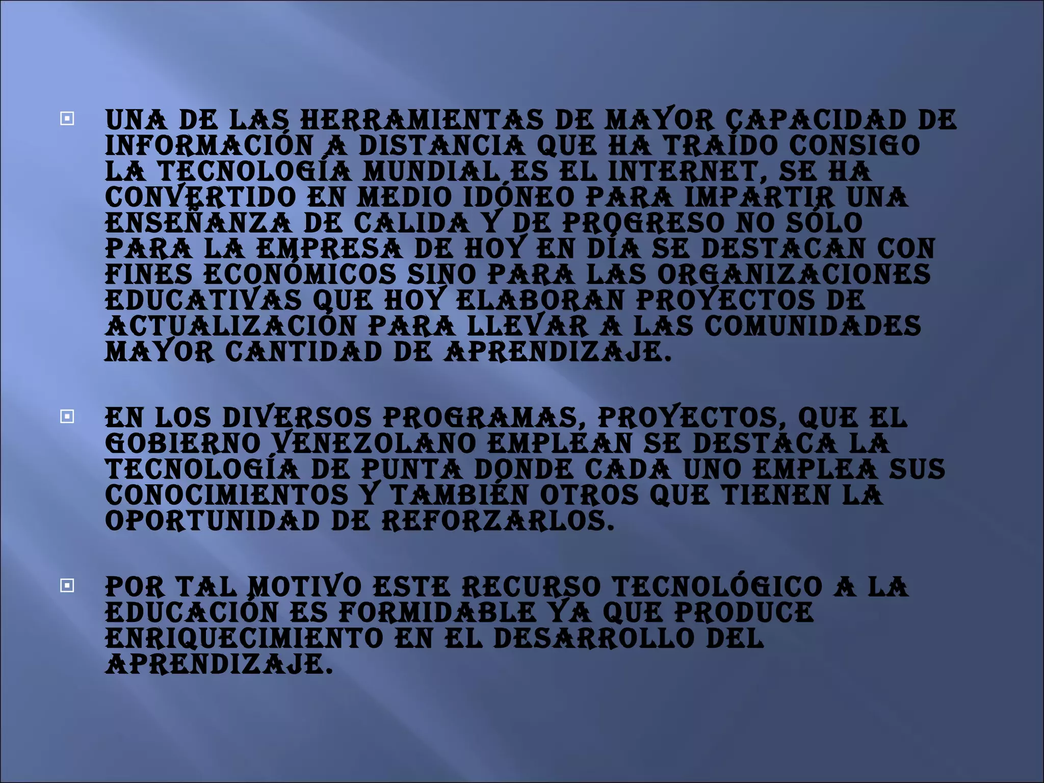 Una de las herramientas de mayor capacidad de información a distancia que ha traído consigo la tecnología mundial es el Internet, se ha convertido en medio idóneo para impartir una enseñanza de calida y de progreso no sólo para la empresa de hoy en día se destacan con fines económicos sino para las organizaciones educativas que hoy elaboran proyectos de actualización para llevar a las comunidades mayor cantidad de aprendizaje. En los diversos programas, proyectos, que el gobierno venezolano emplean se destaca la tecnología de punta donde cada uno emplea sus conocimientos y también otros que tienen la oportunidad de reforzarlos.  Por tal motivo este recurso tecnológico a la educación es formidable ya que produce enriquecimiento en el desarrollo del aprendizaje.  