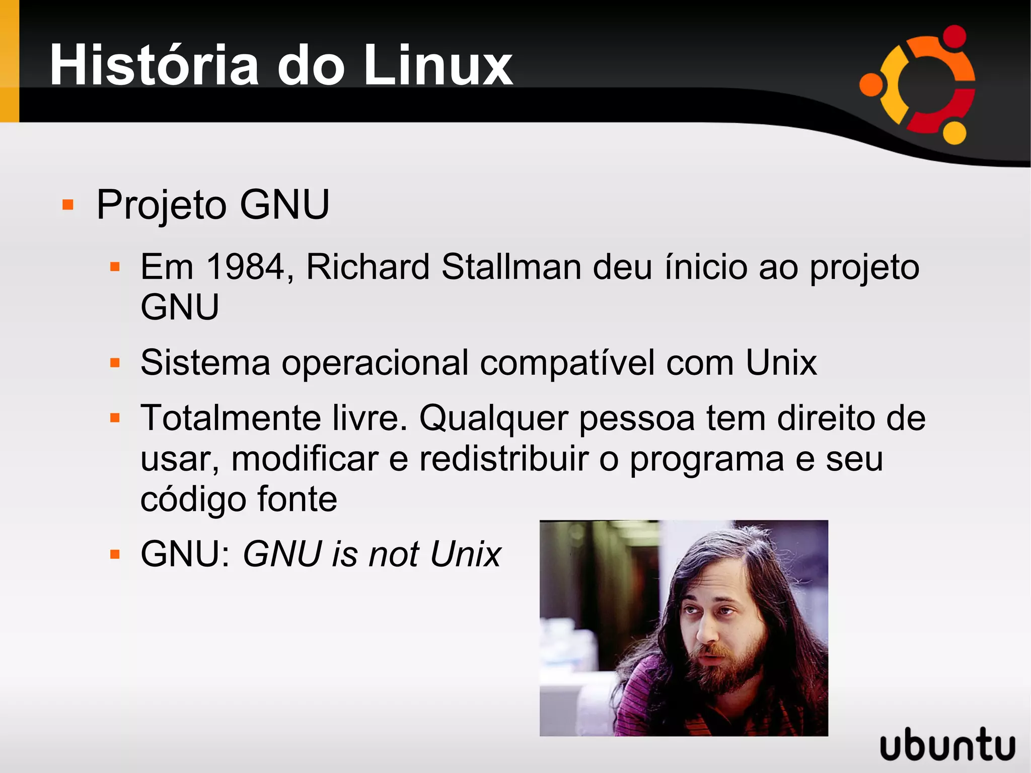 História do Linux

   Projeto GNU
       Em 1984, Richard Stallman deu ínicio ao projeto
        GNU
       Sistema operacional compatível com Unix
       Totalmente livre. Qualquer pessoa tem direito de
        usar, modificar e redistribuir o programa e seu
        código fonte
       GNU: GNU is not Unix
 