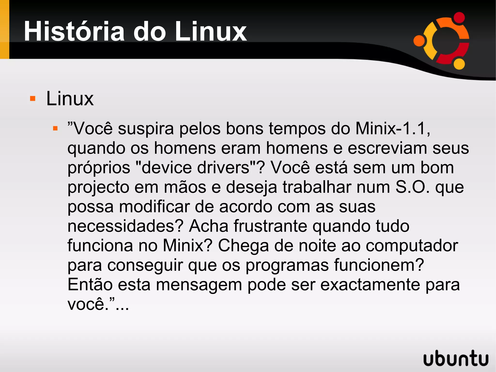 História do Linux

   Linux
       ”Você suspira pelos bons tempos do Minix-1.1,
        quando os homens eram homens e escreviam seus
        próprios "device drivers"? Você está sem um bom
        projecto em mãos e deseja trabalhar num S.O. que
        possa modificar de acordo com as suas
        necessidades? Acha frustrante quando tudo
        funciona no Minix? Chega de noite ao computador
        para conseguir que os programas funcionem?
        Então esta mensagem pode ser exactamente para
        você.”...
 