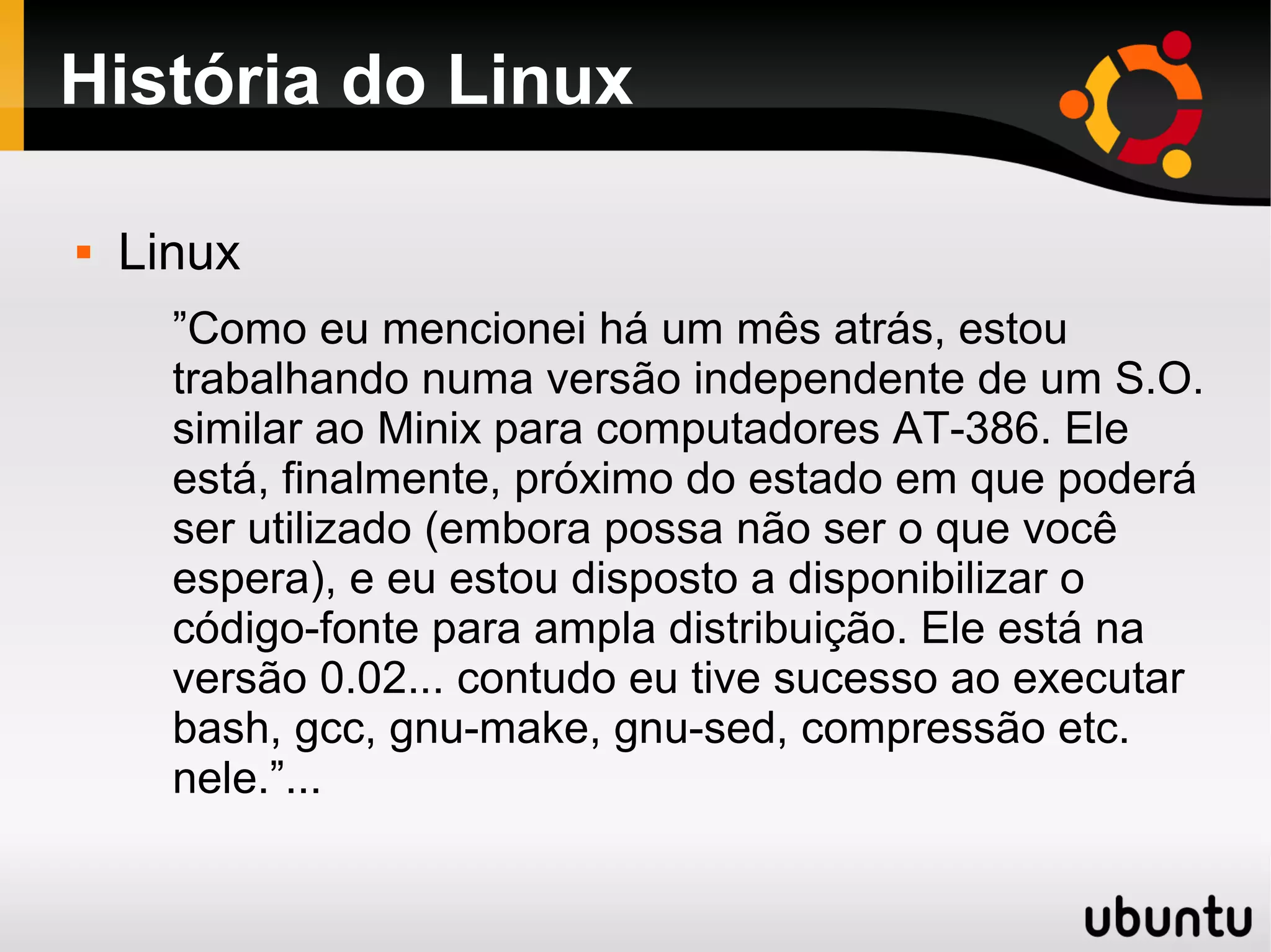 História do Linux

   Linux
      ”Como eu mencionei há um mês atrás, estou
      trabalhando numa versão independente de um S.O.
      similar ao Minix para computadores AT-386. Ele
      está, finalmente, próximo do estado em que poderá
      ser utilizado (embora possa não ser o que você
      espera), e eu estou disposto a disponibilizar o
      código-fonte para ampla distribuição. Ele está na
      versão 0.02... contudo eu tive sucesso ao executar
      bash, gcc, gnu-make, gnu-sed, compressão etc.
      nele.”...
 
