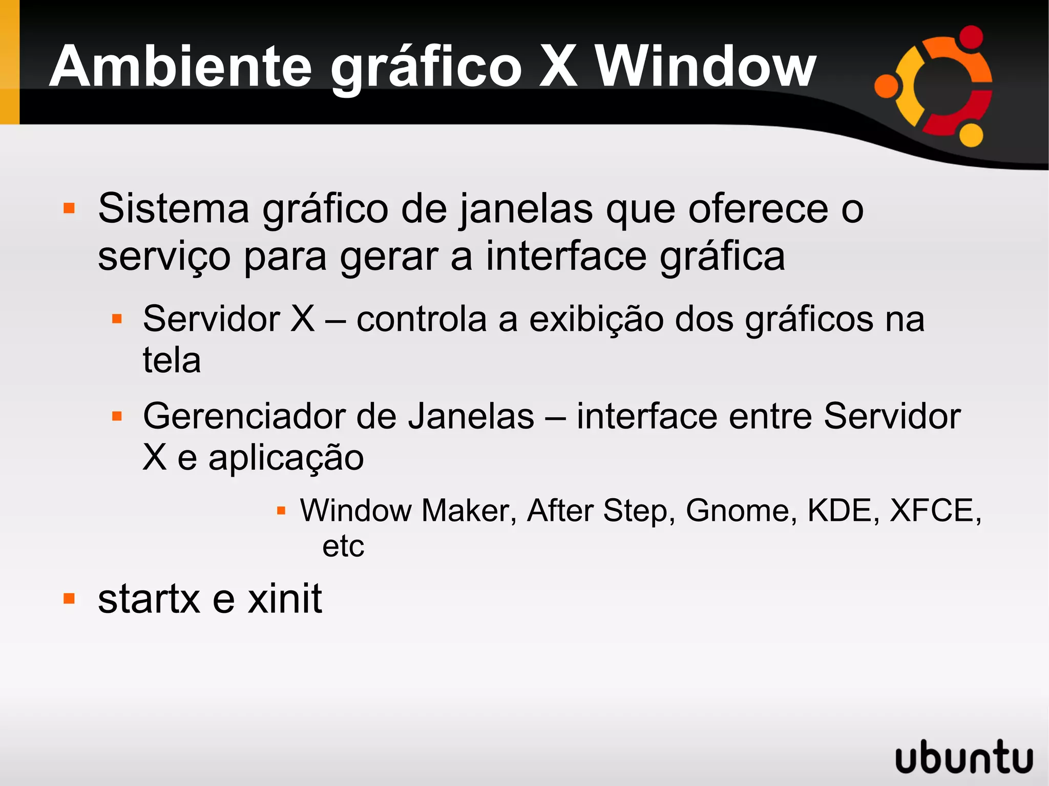 Ambiente gráfico X Window

   Sistema gráfico de janelas que oferece o
    serviço para gerar a interface gráfica
       Servidor X – controla a exibição dos gráficos na
        tela
       Gerenciador de Janelas – interface entre Servidor
        X e aplicação
                   Window Maker, After Step, Gnome, KDE, XFCE,
                     etc
   startx e xinit
 