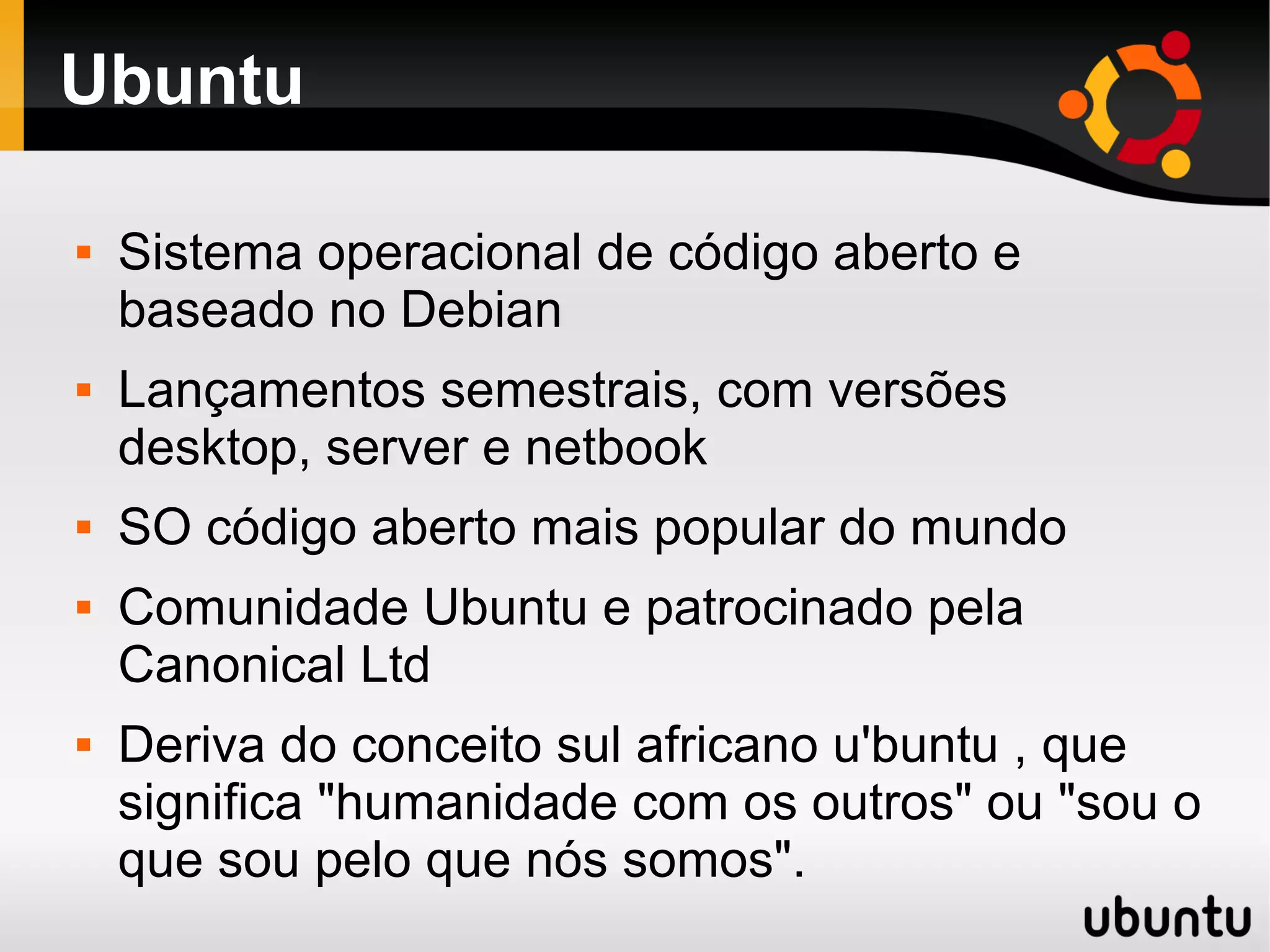 Ubuntu

   Sistema operacional de código aberto e
    baseado no Debian
   Lançamentos semestrais, com versões
    desktop, server e netbook
   SO código aberto mais popular do mundo
   Comunidade Ubuntu e patrocinado pela
    Canonical Ltd
   Deriva do conceito sul africano u'buntu , que
    significa "humanidade com os outros" ou "sou o
    que sou pelo que nós somos".
 