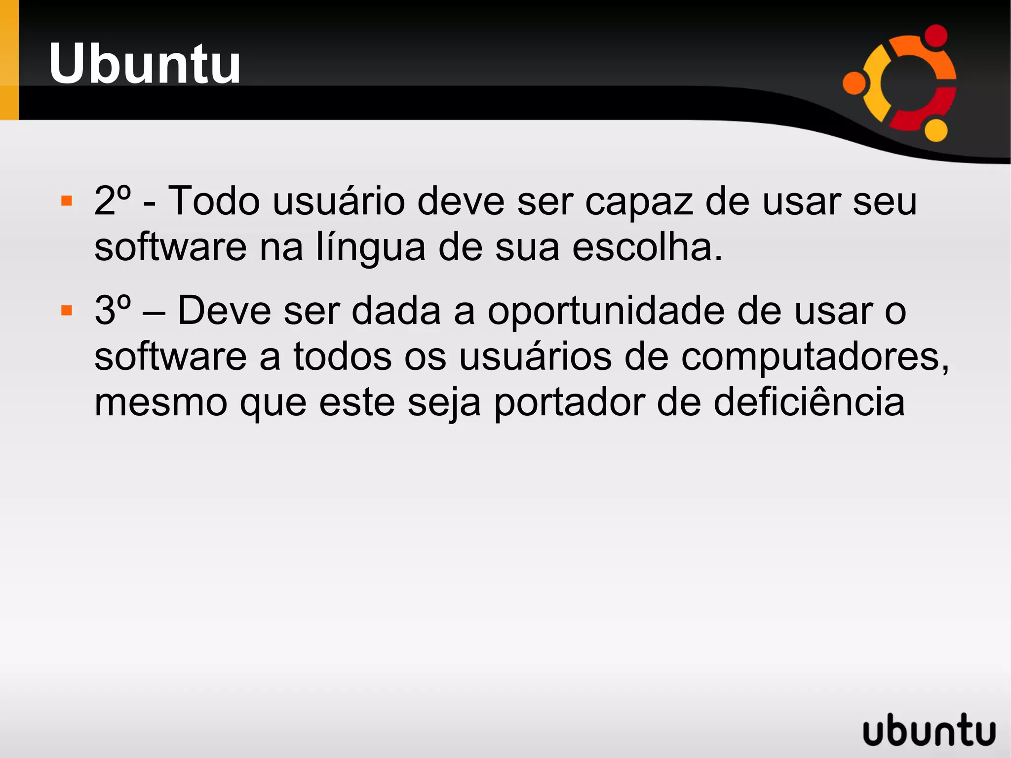 Ubuntu

   2º - Todo usuário deve ser capaz de usar seu
    software na língua de sua escolha.
   3º – Deve ser dada a oportunidade de usar o
    software a todos os usuários de computadores,
    mesmo que este seja portador de deficiência
 