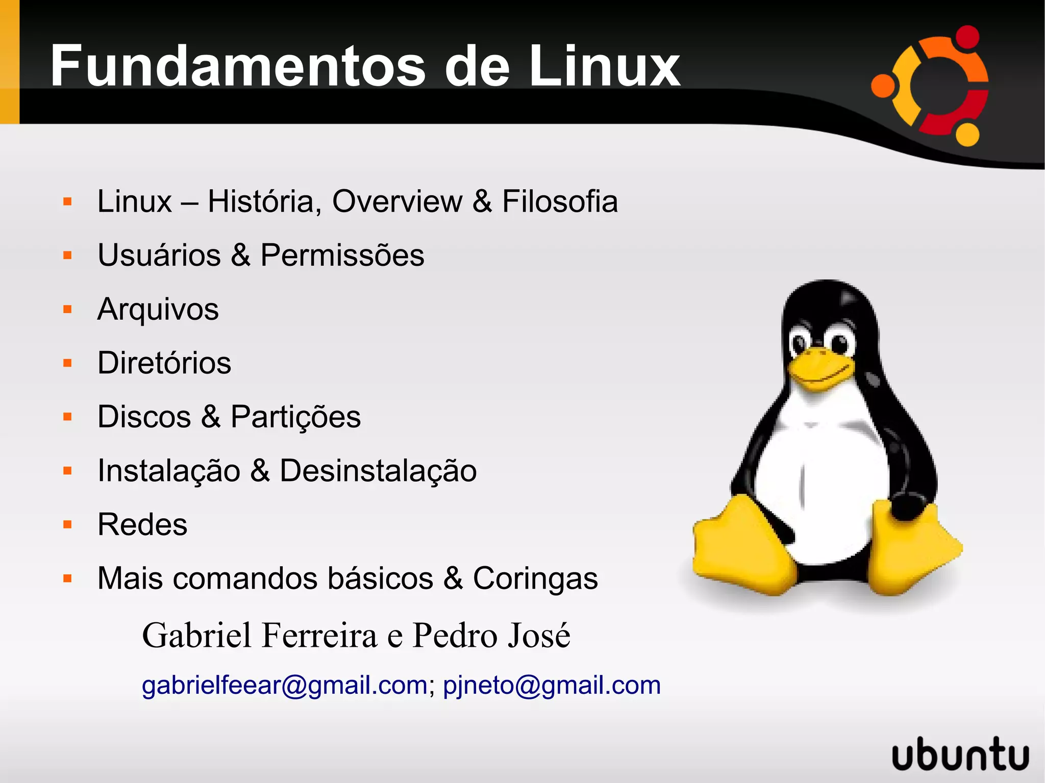 Fundamentos de Linux

   Linux – História, Overview & Filosofia
   Usuários & Permissões
   Arquivos
   Diretórios
   Discos & Partições
   Instalação & Desinstalação
   Redes
   Mais comandos básicos & Coringas
       Gabriel Ferreira e Pedro José
       gabrielfeear@gmail.com; pjneto@gmail.com
 